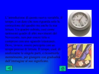 L’introduzione di questa nuova variabile, il
tempo, è un dato che non riguarda solo la
costruzione del quadro ma anche la sua
lettura. Un quadro cubista, così come
tantissimi quadri di altri movimenti del
Novecento, non può essere letto e
compreso con uno sguardo istantaneo.
Deve, invece, essere percepito con un
tempo preciso di lettura. Il tempo, cioè, di
analizzarne le singole parti, e ricostruirle
mentalmente, per giungere con gradualità
dall’immagine al suo significato.
 