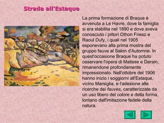 Strada all'Estaque
                     La prima formazione di Braque è
                     avvenuta a Le Havre, dove la famiglia
                     si era stabilita nel 1890 e dove aveva
                     conosciuto i pittori Othon Friesz e
                     Raoul Dufy, i quali nel 1905
                     esponevano alla prima mostra del
                     gruppo fauve al Salon d'Automne. In
                     quest'occasione Braque ha potuto
                     osservare l'opera di Matisse e Derain,
                     rimanendone profondamente
                     impressionato. Nell'ottobre del 1906
                     hanno inizio i soggiorni all'Estaque,
                     vicino Marsiglia, e l'adesione alle
                     ricerche dei fauves, caratterizzate da
                     un uso libero del colore e della forma,
                     lontano dall'imitazione fedele della
                     natura.
 