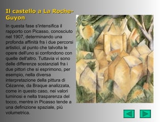 Il castello a La Roche-
Guyon
In questa fase s'intensifica il
rapporto con Picasso, conosciuto
nel 1907, determinando una
profonda affinità fra i due percorsi
artistici, al punto che talvolta le
opere dell'uno si confondono con
quelle dell'altro. Tuttavia vi sono
delle differenze sostanziali fra i
due pittori che si esprimono, per
esempio, nella diversa
interpretazione della pittura di
Cézanne, da Braque analizzata,
come in questo caso, nei valori
luminosi e nella trasparenza del
tocco, mentre in Picasso tende a
una definizione spaziale, più
volumetrica.
 