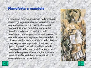 Pianoforte e mandola


Il processo di scomposizione dell'immagine
sembra giungere a una piena maturazione
in quest'opera, in cui i pochi riferimenti
riconoscibili sono dati dalla tastiera del
pianoforte in basso a destra e dalla
mandola al centro, per poi essere riassorbiti
in una tessitura omogenea. Le pennellate di
colore sono disposte a tarsie e nelle diverse
zone seguono una propria direzione. Le
opere di questo periodo rivelano tutta la
complessità della ricerca di Braque, che
riunisce l'esigenza di scandagliare tutte le
possibilità offerte dallo spazio pittorico, il
senso del suono e del tatto.
 