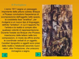 Il Portoghese
     L'anno 1911 segna un passaggio
importante della pittura cubista; Braque
   e Picasso concludono l'esperienza di
scomposizione dell'oggetto nello spazio,
      la cosiddetta fase "analitica", per
 rivolgersi a un nuovo tipo di linguaggio,
  definito "sintetico", in cui il rapporto fra
      l'artista e la realtà si compie oltre
  qualsiasi volontà di rappresentazione.
Durante l'estate sia Braque che Picasso,
     inseriscono delle lettere nelle loro
 composizioni, in modo da offrire anche
    le coordinate verbali di un oggetto.
Caratteri tipografici e oggetti sono presi
 dalla realtà e rielaborati secondo nuovi
  valori, oltre l'imitazione, che uniscono
               immagine e segno.
 