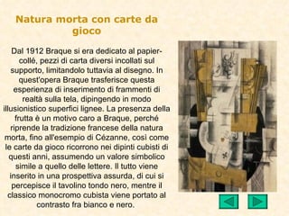 Natura morta con carte da
            gioco

    Dal 1912 Braque si era dedicato al papier-
       collé, pezzi di carta diversi incollati sul
   supporto, limitandolo tuttavia al disegno. In
       quest'opera Braque trasferisce questa
    esperienza di inserimento di frammenti di
        realtà sulla tela, dipingendo in modo
illusionistico superfici lignee. La presenza della
     frutta è un motivo caro a Braque, perché
   riprende la tradizione francese della natura
 morta, fino all'esempio di Cézanne, così come
 le carte da gioco ricorrono nei dipinti cubisti di
   questi anni, assumendo un valore simbolico
     simile a quello delle lettere. Il tutto viene
   inserito in una prospettiva assurda, di cui si
    percepisce il tavolino tondo nero, mentre il
  classico monocromo cubista viene portato al
             contrasto fra bianco e nero.
 