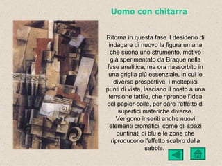Uomo con chitarra


Ritorna in questa fase il desiderio di
 indagare di nuovo la figura umana
  che suona uno strumento, motivo
  già sperimentato da Braque nella
fase analitica, ma ora riassorbito in
 una griglia più essenziale, in cui le
   diverse prospettive, i molteplici
punti di vista, lasciano il posto a una
 tensione tattile, che riprende l'idea
del papier-collé, per dare l'effetto di
     superfici materiche diverse.
    Vengono inseriti anche nuovi
 elementi cromatici, come gli spazi
     puntinati di blu e le zone che
  riproducono l'effetto scabro della
                 sabbia.
 