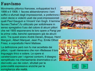 Fauvismo
Movimento pittorico francese, sviluppatosi tra il
1898 e il 1908. I fauves abbandonarono i toni
soffici e sfumati degli impressionisti, e preferirono i
colori decisi e violenti usati dai post-impressionisti
quali Paul Gauguin e Vincent Van Gogh. Il termine
fauves ("belve") fu utilizzato per sottolineare in
senso spregiativo l'uso del colore di alcuni pittori
che nel 1905 esponevano le loro opere a Parigi per
la prima volta, benché operassero già da alcuni
anni. Tra questi erano Andrè Derain, Braque, Henri
Manguin, Albert Marquet, Jean Puy, Emile Othon
Fresz, e soprattutto Henri Matisse.
La definizione però non fu mai accettata dai
pittori, i quali ritenevano che non riflettesse il loro
linguaggio lirico e solare. Le opere si
caratterizzano per i vigorosi contorni, il disegno
semplificato ma intensamente drammatico e un
disinvolto uso dei colori, sfruttati per le
potenzialità espressive anziché per la
somiglianza alla realtà.
 