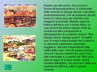 Questo uso del colore, che avvicina i
fauves all’espressionismo, fu influenzato
dalle ricerche di George Seurat e dei pittori
postimpressionisti, che accostavano piccoli
tocchi di colore puro per ottenere una
maggiore luminosità. Matisse operò la
frattura definitiva con il colore ottico: un
naso femminile poteva essere verde se
contribuiva alla composizione e
all'espressione di un dipinto; diceva: "Non
dipingo donne; dipingo quadri". Si stabilì
così in modo inequivocabile che il colore è
un elemento espressivo personale,
soggettivo, del tutto indipendente dalla
realtà delle cose. Uniti da questo principio
comune i fauves mantennero però il loro
stile individuale e, a partire dal 1908 circa.,
ognuno seguì la propria strada. Anche
Amedeo Modigliani, nei primi anni della sua
esperienza pittorica, aderì a questa
corrente.
 