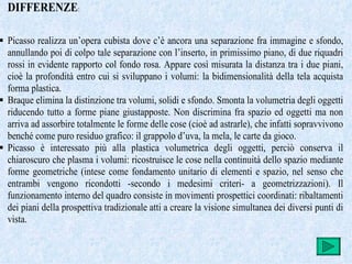 DIFFERENZE:

 Picasso realizza un’opera cubista dove c’è ancora una separazione fra immagine e sfondo,
  annullando poi di colpo tale separazione con l’inserto, in primissimo piano, di due riquadri
  rossi in evidente rapporto col fondo rosa. Appare così misurata la distanza tra i due piani,
  cioè la profondità entro cui si sviluppano i volumi: la bidimensionalità della tela acquista
  forma plastica.
 Braque elimina la distinzione tra volumi, solidi e sfondo. Smonta la volumetria degli oggetti
  riducendo tutto a forme piane giustapposte. Non discrimina fra spazio ed oggetti ma non
  arriva ad assorbire totalmente le forme delle cose (cioè ad astrarle), che infatti sopravvivono
  benché come puro residuo grafico: il grappolo d’uva, la mela, le carte da gioco.
 Picasso è interessato più alla plastica volumetrica degli oggetti, perciò conserva il
  chiaroscuro che plasma i volumi: ricostruisce le cose nella continuità dello spazio mediante
  forme geometriche (intese come fondamento unitario di elementi e spazio, nel senso che
  entrambi vengono ricondotti -secondo i medesimi criteri- a geometrizzazioni). Il
  funzionamento interno del quadro consiste in movimenti prospettici coordinati: ribaltamenti
  dei piani della prospettiva tradizionale atti a creare la visione simultanea dei diversi punti di
  vista.
 
