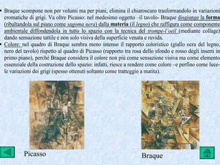  Braque scompone non per volumi ma per piani, elimina il chiaroscuro trasformandolo in variazioni
  cromatiche di grigi. Va oltre Picasso: nel medesimo oggetto –il tavolo- Braque disgiunge la forma
  (ribaltandola sul piano come sagoma nera) dalla materia (il legno) che raffigura come componente
  ambientale diffondendola in tutto lo spazio con la tecnica del trompe-l’oeil (mediante collage)
  dando sensazione tattile e non solo visiva della superficie venata e ruvida.
 Colore: nel quadro di Braque sembra meno intenso il rapporto coloristico (giallo ocra del legno,
  nero del tavolo) rispetto al quadro di Picasso (rapporto tra rosa dello sfondo e rosso degli inserti in
  primo piano), perchè Braque considera il colore non più come sensazione visiva ma come elemento
  essenziale della costruzione dello spazio: infatti, riesce a rendere come colore –e perfino come luce-
  le variazioni dei grigi (spesso ottenuti soltanto come tratteggio a matita).




           Picasso                                                 Braque
 