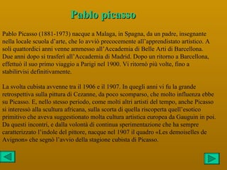 Pablo picasso
Pablo Picasso (1881-1973) nacque a Malaga, in Spagna, da un padre, insegnante
nella locale scuola d’arte, che lo avviò precocemente all’apprendistato artistico. A
soli quattordici anni venne ammesso all’Accademia di Belle Arti di Barcellona.
Due anni dopo si trasferì all’Accademia di Madrid. Dopo un ritorno a Barcellona,
effettuò il suo primo viaggio a Parigi nel 1900. Vi ritornò più volte, fino a
stabilirvisi definitivamente.

La svolta cubista avvenne tra il 1906 e il 1907. In quegli anni vi fu la grande
retrospettiva sulla pittura di Cezanne, da poco scomparso, che molto influenza ebbe
su Picasso. E, nello stesso periodo, come molti altri artisti del tempo, anche Picasso
si interessò alla scultura africana, sulla scorta di quella riscoperta quell’esotico
primitivo che aveva suggestionato molta cultura artistica europea da Gauguin in poi.
Da questi incontri, e dalla volontà di continua sperimentazione che ha sempre
caratterizzato l’indole del pittore, nacque nel 1907 il quadro «Les demoiselles de
Avignon» che segnò l’avvio della stagione cubista di Picasso.
 