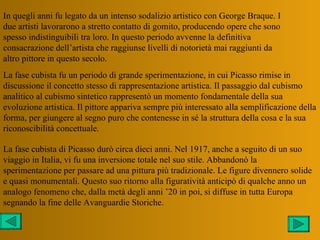 In quegli anni fu legato da un intenso sodalizio artistico con George Braque. I
due artisti lavorarono a stretto contatto di gomito, producendo opere che sono
spesso indistinguibili tra loro. In questo periodo avvenne la definitiva
consacrazione dell’artista che raggiunse livelli di notorietà mai raggiunti da
altro pittore in questo secolo.
La fase cubista fu un periodo di grande sperimentazione, in cui Picasso rimise in
discussione il concetto stesso di rappresentazione artistica. Il passaggio dal cubismo
analitico al cubismo sintetico rappresentò un momento fondamentale della sua
evoluzione artistica. Il pittore appariva sempre più interessato alla semplificazione della
forma, per giungere al segno puro che contenesse in sé la struttura della cosa e la sua
riconoscibilità concettuale.

La fase cubista di Picasso durò circa dieci anni. Nel 1917, anche a seguito di un suo
viaggio in Italia, vi fu una inversione totale nel suo stile. Abbandonò la
sperimentazione per passare ad una pittura più tradizionale. Le figure divennero solide
e quasi monumentali. Questo suo ritorno alla figuratività anticipò di qualche anno un
analogo fenomeno che, dalla metà degli anni ’20 in poi, si diffuse in tutta Europa
segnando la fine delle Avanguardie Storiche.
 