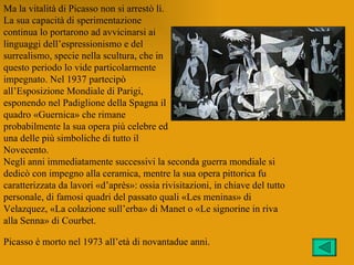 Ma la vitalità di Picasso non si arrestò lì.
La sua capacità di sperimentazione
continua lo portarono ad avvicinarsi ai
linguaggi dell’espressionismo e del
surrealismo, specie nella scultura, che in
questo periodo lo vide particolarmente
impegnato. Nel 1937 partecipò
all’Esposizione Mondiale di Parigi,
esponendo nel Padiglione della Spagna il
quadro «Guernica» che rimane
probabilmente la sua opera più celebre ed
una delle più simboliche di tutto il
Novecento.
Negli anni immediatamente successivi la seconda guerra mondiale si
dedicò con impegno alla ceramica, mentre la sua opera pittorica fu
caratterizzata da lavori «d’après»: ossia rivisitazioni, in chiave del tutto
personale, di famosi quadri del passato quali «Les meninas» di
Velazquez, «La colazione sull’erba» di Manet o «Le signorine in riva
alla Senna» di Courbet.

Picasso è morto nel 1973 all’età di novantadue anni.
 