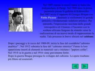 Nel 1907 espone le nuove opere al Salon des
                                 Indépendants di Parigi. Nel 1908 tiene la prima
                                    personale presso la galleria di Kahnweiler.
                               Dal 1907 inizia il rapporto di Georges Braque con
                                Pablo Picasso, destinato a trasformarsi in grande
                                 amicizia e fondamentale sodalizio artistico. Per
                                  entrambi, l'impressione suscitata dalla grande
                                    retrospettiva di Cézanne e l'incontro con la
                                  scultura africana fungono da stimolo verso la
                               realizzazione di un nuovo modo di rappresentare la
                               realtà. Tale processo in breve sfocerà nel cubismo.

Dopo i paesaggi e le rocce del 1908-09, inizia la fase del cosiddetto”cubismo
analitico” . Nel 1912 subentra la fase del “cubismo sintetico”.Fanno la loro
apparizione inserti di elementi in materiali vari e iniziano i "papiers collés".
Nel 1914 va in guerra e nel 1916 viene gravemente ferito.
Dopo la guerra Braque prosegue lo sviluppo del cubismo. Le opere risultano
più libere ed essenziali.
 