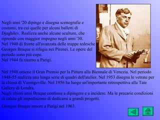 Negli anni '20 dipinge e disegna scenografie e
costumi, tra cui quelle per alcuni balletti di
Djaghilev. Realizza anche alcune sculture, che
riprende con maggior impegno negli anni '30.
Nel 1940 di fronte all'avanzata delle truppe tedesche
Georges Braque si rifugia nei Pirenei. Le opere del
periodo sono più cupe.
Nel 1944 fa ritorno a Parigi.

Nel 1948 ottiene il Gran Premio per la Pittura alla Biennale di Venezia. Nel periodo
1948-55 realizza una lunga serie di quadri dell'atelier. Nel 1953 disegna le vetrate per
la chiesa di Varengeville. Nel 1956 ha luogo un'importante retrospettiva alla Tate
Gallery di Londra.
Negli ultimi anni Braque continua a dipingere e a incidere. Ma le precarie condizioni
di salute gli impediscono di dedicarsi a grandi progetti.
Georges Braque muore a Parigi nel 1963.
 