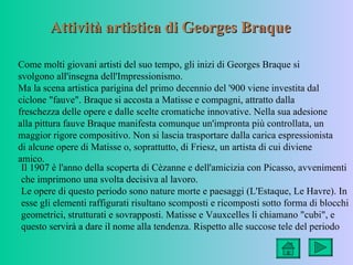 Attività artistica di Georges Braque

Come molti giovani artisti del suo tempo, gli inizi di Georges Braque si
svolgono all'insegna dell'Impressionismo.
Ma la scena artistica parigina del primo decennio del '900 viene investita dal
ciclone "fauve". Braque si accosta a Matisse e compagni, attratto dalla
freschezza delle opere e dalle scelte cromatiche innovative. Nella sua adesione
alla pittura fauve Braque manifesta comunque un'impronta più controllata, un
maggior rigore compositivo. Non si lascia trasportare dalla carica espressionista
di alcune opere di Matisse o, soprattutto, di Friesz, un artista di cui diviene
amico.
 Il 1907 è l'anno della scoperta di Cèzanne e dell'amicizia con Picasso, avvenimenti
 che imprimono una svolta decisiva al lavoro.
 Le opere di questo periodo sono nature morte e paesaggi (L'Estaque, Le Havre). In
 esse gli elementi raffigurati risultano scomposti e ricomposti sotto forma di blocchi
 geometrici, strutturati e sovrapposti. Matisse e Vauxcelles li chiamano "cubi", e
 questo servirà a dare il nome alla tendenza. Rispetto alle succose tele del periodo
 