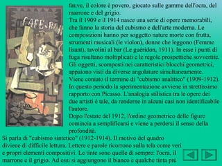 fauve, il colore è povero, giocato sulle gamme dell'ocra, del
                              marrone e del grigio.
                              Tra il 1909 e il 1914 nasce una serie di opere memorabili,
                              che fanno la storia del cubismo e dell'arte moderna. Le
                              composizioni hanno per soggetto nature morte con frutta,
                              strumenti musicali (le violon), donne che leggono (Femme
                              lisant), tavolini al bar (Le guéridon, 1911). In esse i punti di
                              fuga risultano moltiplicati e le regole prospettiche sovvertite.
                              Gli oggetti, scomposti nei caratteristici blocchi geometrici,
                              appaiono visti da diverse angolature simultaneamente.
                              Viene coniato il termine di "cubismo analitico" (1909-1912).
                              In questo periodo la sperimentazione avviene in strettissimo
                              rapporto con Picasso. L'analogia stilistica tra le opere dei
                              due artisti è tale, da renderne in alcuni casi non identificabile
                              l'autore.
                              Dopo l'estate del 1912, l'ordine geometrico delle figure
                              comincia a semplificarsi e viene a perdersi il senso della
                              profondità.
Si parla di "cubismo sintetico" (1912-1914). Il motivo del quadro
diviene di difficile lettura. Lettere e parole ricorrono sulla tela come veri
e propri elementi compositivi. Le tinte sono quelle di sempre: l'ocra, il
marrone e il grigio. Ad essi si aggiungono il bianco e qualche tinta più
 