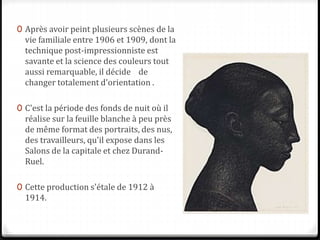 0 Après avoir peint plusieurs scènes de la
vie familiale entre 1906 et 1909, dont la
technique post-impressionniste est
savante et la science des couleurs tout
aussi remarquable, il décide de
changer totalement d'orientation .
0 C'est la période des fonds de nuit où il
réalise sur la feuille blanche à peu près
de même format des portraits, des nus,
des travailleurs, qu'il expose dans les
Salons de la capitale et chez Durand-
Ruel.
0 Cette production s'étale de 1912 à
1914.
 