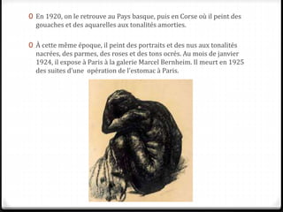 0 En 1920, on le retrouve au Pays basque, puis en Corse où il peint des
gouaches et des aquarelles aux tonalités amorties.
0 À cette même époque, il peint des portraits et des nus aux tonalités
nacrées, des parmes, des roses et des tons ocrés. Au mois de janvier
1924, il expose à Paris à la galerie Marcel Bernheim. Il meurt en 1925
des suites d’une opération de l’estomac à Paris.
 