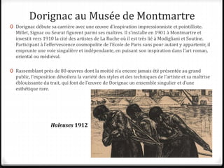 Dorignac au Musée de Montmartre
0 Dorignac débute sa carrière avec une œuvre d’inspiration impressionniste et pointilliste.
Millet, Signac ou Seurat figurent parmi ses maîtres. Il s’installe en 1901 à Montmartre et
investit vers 1910 la cité des artistes de La Ruche où il est très lié à Modigliani et Soutine.
Participant à l’effervescence cosmopolite de l’Ecole de Paris sans pour autant y appartenir, il
emprunte une voie singulière et indépendante, en puisant son inspiration dans l’art roman,
oriental ou médiéval.
0 Rassemblant près de 80 œuvres dont la moitié n’a encore jamais été présentée au grand
public, l’exposition dévoilera la variété des styles et des techniques de l’artiste et sa maîtrise
éblouissante du trait, qui font de l’œuvre de Dorignac un ensemble singulier et d’une
esthétique rare.
Haleuses 1912
 