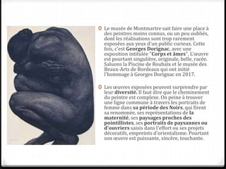 0 Le musée de Montmartre sait faire une place à
des peintres moins connus, ou un peu oubliés,
dont les réalisations sont trop rarement
exposées aux yeux d'un public curieux. Cette
fois, c'est Georges Dorignac, avec une
exposition intitulée "Corps et âmes". L'œuvre
est pourtant singulière, originale, belle, racée.
Saluons la Piscine de Roubaix et le musée des
Beaux-Arts de Bordeaux qui ont initié
l'hommage à Georges Dorignac en 2017.
0 Les œuvres exposées peuvent surprendre par
leur diversité. Il faut dire que le cheminement
du peintre est complexe. On peine à trouver
une ligne commune à travers les portraits de
femme dans sa période des Noirs, qui firent
sa renommée, ses représentations de la
maternité, ses paysages proches des
pointillistes, ses portraits de paysannes ou
d'ouvriers saisis dans l'effort ou ses projets
décoratifs, empreints d'orientalisme. Pourtant
son œuvre est puissante, sincère, touchante.
 