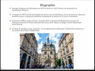 Biographie
0 Georges Dorignac né à Bordeaux en 1879 et mort en 1925 à Paris, est un peintre et
dessinateur français.
0 Il intègre en 1893 l'école municipale des beaux-arts de Bordeaux, où ses travaux lui valent de
nombreux prix, et plusieurs mentions notamment en dessin et en cours d'anatomie.
0 En janvier 1898, il arrive à Paris, s'installe dans le quartier de Montmartre et passe le
concours d'entrée à l'École nationale des beaux-arts. Admis, il intègre l'atelier du peintre
Léon Bonnat.
0 Au bout de quelques mois, lassé par cet enseignement académique, il décide de commencer
sa carrière de peintre indépendant.
 