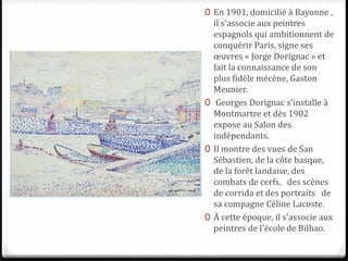 0 En 1901, domicilié à Bayonne ,
il s'associe aux peintres
espagnols qui ambitionnent de
conquérir Paris, signe ses
œuvres « Jorge Dorignac » et
fait la connaissance de son
plus fidèle mécène, Gaston
Meunier.
0 Georges Dorignac s'installe à
Montmartre et dès 1902
expose au Salon des
indépendants.
0 Il montre des vues de San
Sébastien, de la côte basque,
de la forêt landaise, des
combats de cerfs, des scènes
de corrida et des portraits de
sa compagne Céline Lacoste.
0 À cette époque, il s'associe aux
peintres de l'école de Bilbao.
 