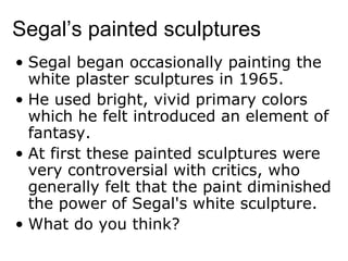 Segal’s painted sculptures Segal began occasionally painting the white plaster sculptures in 1965.  He used bright, vivid primary colors which he felt introduced an element of fantasy.  At first these painted sculptures were very controversial with critics, who generally felt that the paint diminished the power of Segal's white sculpture. What do you think? 