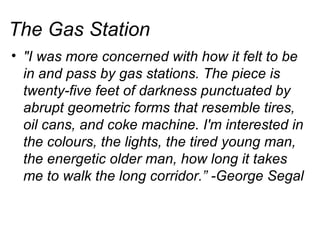 The Gas Station "I was more concerned with how it felt to be in and pass by gas stations. The piece is twenty-five feet of darkness punctuated by abrupt geometric forms that resemble tires, oil cans, and coke machine. I'm interested in the colours, the lights, the tired young man, the energetic older man, how long it takes me to walk the long corridor.” -George Segal 