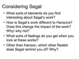 Considering Segal What sorts of elements do you find interesting about Segal’s work? How is Segal’s work different to Hansons?  Does this change the impact of the work?  Why/ why not? What sorts of feelings do you get when you look at these works? Other than Hanson, which other Realist does Segal remind you of? Why? 