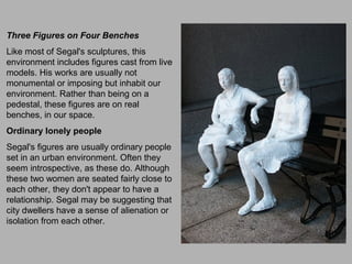 Three Figures on Four Benches
Like most of Segal's sculptures, this
environment includes figures cast from live
models. His works are usually not
monumental or imposing but inhabit our
environment. Rather than being on a
pedestal, these figures are on real
benches, in our space.
Ordinary lonely people
Segal's figures are usually ordinary people
set in an urban environment. Often they
seem introspective, as these do. Although
these two women are seated fairly close to
each other, they don't appear to have a
relationship. Segal may be suggesting that
city dwellers have a sense of alienation or
isolation from each other.
 