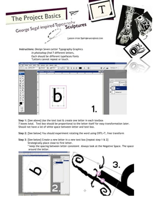 Instructions: Design Seven Letter Typography Graphics In photoshop find 7 different letters, Each should be different typefaces/fonts *Letters cannot repeat or touch. 
Step 1: [See above] Use the text tool & create one letter in each textbox 7 boxes total. Text box should be proportional to the letter itself for easy transformation later. Should not have a lot of white space between letter and text box. Step 2: [See below] You should experiment rotating the word using CRTL+T, free transform Step 3: [See below] Create a new letter in a new text box [repeat step 1 & 2] Strategically place close to first letter. * keep the spacing between letter consistent Always look at the Negative Space. The space around the letter. 
Lesson from Refrigeratorgood.com  
