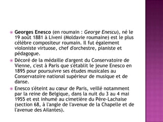    Georges Enesco (en roumain : George Enescu), né le
    19 août 1881 à Liveni (Moldavie roumaine) est le plus
    célèbre compositeur roumain. Il fut également
    violoniste virtuose, chef d'orchestre, pianiste et
    pédagogue.
   Décoré de la médaille d'argent du Conservatoire de
    Vienne, c'est à Paris que s'établit le jeune Enesco en
    1895 pour poursuivre ses études musicales au
    Conservatoire national supérieur de musique et de
    danse.
   Enesco s'éteint au cœur de Paris, veillé notamment
    par la reine de Belgique, dans la nuit du 3 au 4 mai
    1955 et est inhumé au cimetière du Père-Lachaise
    (section 68, à l'angle de l'avenue de la Chapelle et de
    l'avenue des Ailantes).
 