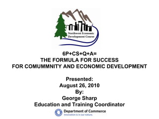 6P+CS+Q+A=THE FORMULA FOR SUCCESSFOR COMUMMNITY AND ECONOMIC DEVELOPMENTPresented:August 26, 2010By: George SharpEducation and Training Coordinator 