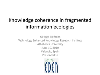 Knowledge coherence in fragmented information ecologies George Siemens Technology Enhanced Knowledge Research Institute Athabasca University June 10, 2010 Valencia, Spain Presented to  