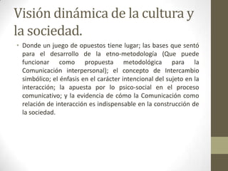 Visión dinámica de la cultura y
la sociedad.
• Donde un juego de opuestos tiene lugar; las bases que sentó
  para el desarrollo de la etno-metodología (Que puede
  funcionar como propuesta metodológica para la
  Comunicación interpersonal); el concepto de Intercambio
  simbólico; el énfasis en el carácter intencional del sujeto en la
  interacción; la apuesta por lo psico-social en el proceso
  comunicativo; y la evidencia de cómo la Comunicación como
  relación de interacción es indispensable en la construcción de
  la sociedad.
 