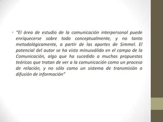 • “El área de estudio de la comunicación interpersonal puede
  enriquecerse sobre todo conceptualmente, y no tanto
  metodológicamente, a partir de las aportes de Simmel. El
  potencial del autor se ha visto minusválido en el campo de la
  Comunicación, algo que ha sucedido a muchas propuestas
  teóricas que tratan de ver a la comunicación como un proceso
  de relación, y no sólo como un sistema de transmisión o
  difusión de información”
 