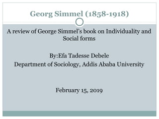 Georg Simmel (1858-1918)
A review of George Simmel’s book on Individuality and
Social forms
By:Efa Tadesse Debele
Department of Sociology, Addis Ababa University
February 15, 2019
 