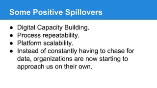 Some Positive Spillovers
● Digital Capacity Building.
● Process repeatability.
● Platform scalability.
● Instead of constantly having to chase for
data, organizations are now starting to
approach us on their own.
 