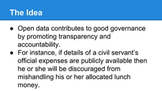 The Idea
● Open data contributes to good governance
by promoting transparency and
accountability.
● For instance, if details of a civil servant’s
official expenses are publicly available then
he or she will be discouraged from
mishandling his or her allocated lunch
money.
 