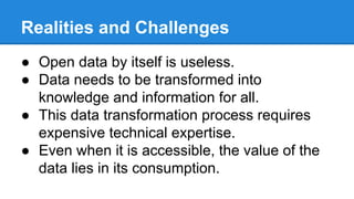 Realities and Challenges
● Open data by itself is useless.
● Data needs to be transformed into
knowledge and information for all.
● This data transformation process requires
expensive technical expertise.
● Even when it is accessible, the value of the
data lies in its consumption.
 