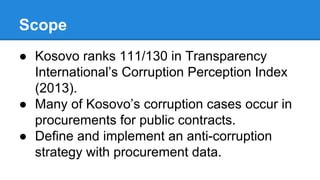 Scope
● Kosovo ranks 111/130 in Transparency
International’s Corruption Perception Index
(2013).
● Many of Kosovo’s corruption cases occur in
procurements for public contracts.
● Define and implement an anti-corruption
strategy with procurement data.
 