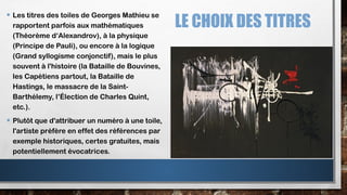 LE CHOIX DES TITRES
• Les titres des toiles de Georges Mathieu se
rapportent parfois aux mathématiques
(Théorème d‘Alexandrov), à la physique
(Principe de Pauli), ou encore à la logique
(Grand syllogisme conjonctif), mais le plus
souvent à l'histoire (la Bataille de Bouvines,
les Capétiens partout, la Bataille de
Hastings, le massacre de la Saint-
Barthélemy, l’Élection de Charles Quint,
etc.).
• Plutôt que d'attribuer un numéro à une toile,
l'artiste préfère en effet des références par
exemple historiques, certes gratuites, mais
potentiellement évocatrices.
 