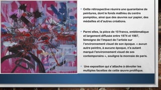• Cette rétrospective réunira une quarantaine de
peintures, dont le fonds mathieu du centre
pompidou, ainsi que des œuvres sur papier, des
médailles et d’autres créations.
• Parmi elles, la pièce de 10 francs, emblématique
et largement diffusée entre 1974 et 1987,
témoigne de l’impact de l’artiste sur
l’environnement visuel de son époque. « aucun
autre peintre, à aucune époque, n'a autant
marqué l'environnement visuel de ses
contemporains », souligne la monnaie de paris.
• Une exposition qui s’attache à dévoiler les
multiples facettes de cette œuvre prolifique.
 