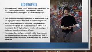 BIOGRAPHIE
• Georges Mathieu , né en 1921 à Boulogne-sur-mer et mort en
2012 à Boulogne-Billancourt , est un peintre français
considéré comme un des pères de l'abstraction lyrique.
• Il est également célèbre pour sa pièce de dix francs de 1974,
son logotype d'antenne 2 de 1975, et ses timbres postaux.
• Né au sein d'une famille de banquiers, Georges Mathieu
s'oriente d'abord vers des études de droit, de lettres et de
philosophie. dès 1942, il se tourne vers les arts plastiques et
réalise ses premières peintures à l'huile.
• Il exerce pendant quelques années le métier de professeur
avant de se lancer dans une carrière artistique. en 1946, il
réalise sa première exposition à Paris au Salon des moins de
trente ans.
 