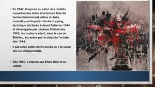 • En 1947, il expose au salon des réalités
nouvelles des toiles à la texture faite de
taches directement jaillies du tube,
revendiquant la paternité du dripping,
technique attribuée à Janet Sobel en 1944
et développée par Jackson Pollock dès
1945, les couleurs étant, dans le cas de
Mathieu, écrasées par le doigt de l'artiste
dès 1944.
• Il participe cette même année au 14e salon
des surindépendants.
• Dès 1950, il expose aux États-Unis et au
Japon.
 