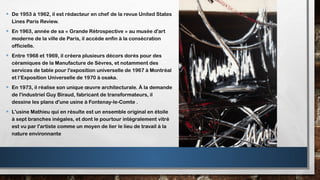 • De 1953 à 1962, il est rédacteur en chef de la revue United States
Lines Paris Review.
• En 1963, année de sa « Grande Rétrospective » au musée d'art
moderne de la ville de Paris, il accède enfin à la consécration
officielle.
• Entre 1968 et 1969, il créera plusieurs décors dorés pour des
céramiques de la Manufacture de Sèvres, et notamment des
services de table pour l'exposition universelle de 1967 à Montréal
et l‘Exposition Universelle de 1970 à osaka.
• En 1973, il réalise son unique œuvre architecturale. À la demande
de l'industriel Guy Biraud, fabricant de transformateurs, il
dessine les plans d'une usine à Fontenay-le-Comte .
• L'usine Mathieu qui en résulte est un ensemble original en étoile
à sept branches inégales, et dont le pourtour intégralement vitré
est vu par l'artiste comme un moyen de lier le lieu de travail à la
nature environnante
 