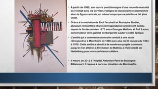 • À partir de 1980, son œuvre peint témoigne d'une nouvelle maturité
où il rompt avec les derniers vestiges de classicisme et abandonne
alors la figure centrale, en même temps que sa palette se fait plus
vaste.
• Grâce à la médiation de Paul Facchetti et Rodolphe Stadler,
plusieurs rencontres et une correspondance animée ont eu lieu
depuis la fin des années 1970 entre Georges Mathieu et Rolf Lauter,
conservateur de la galerie de Margarete Lauter à cette époque.
• L'amitié qui a commencé a ensuite conduit à une vaste
rétrospective à Mannheim en 1980 avec plus de 60 œuvres de 1944
à 1979. Cette amitié a abouti à de nombreux projets communs
jusqu'en l'an 2000 et à l'invitation de Mathieu à l‘Université de
Heidelberg pour une conférence célèbre.
• Il meurt en 2012 à l'hôpital Ambroise-Paré de Boulogne-
Billancourt. Il repose à paris au cimetière de Montmartre
 
