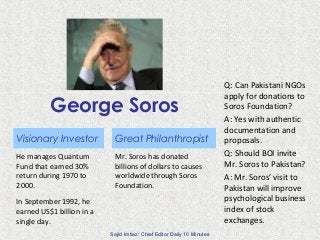 George Soros
Visionary Investor
He manages Quantum
Fund that earned 30%
return during 1970 to
2000.
In September 1992, he
earned US$1 billion in a
single day.
Great Philanthropist
Mr. Soros has donated
billions of dollars to causes
worldwide through Soros
Foundation.
Q: Can Pakistani NGOs
apply for donations to
Soros Foundation?
A: Yes with authentic
documentation and
proposals.
Q: Should BOI invite
Mr. Soros to Pakistan?
A: Mr. Soros’ visit to
Pakistan will improve
psychological business
index of stock
exchanges.
Sajid Imtiaz: Chief Editor Daily 10 Minutes
 