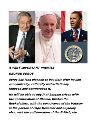 A VERY IMPORTANT PREMISE
GEORGE SOROS
Soros has long planned to buy Italy after having
economically, culturally and artistically
reduced-and-downgraded it.
He will be able to buy it at bargain prices with
the collaboration of Obama, Clinton the
Rockefellers, with the connivance of the Vatican
in the person of Pope Benedict and anything
else.with the collaboration of the British, the
 