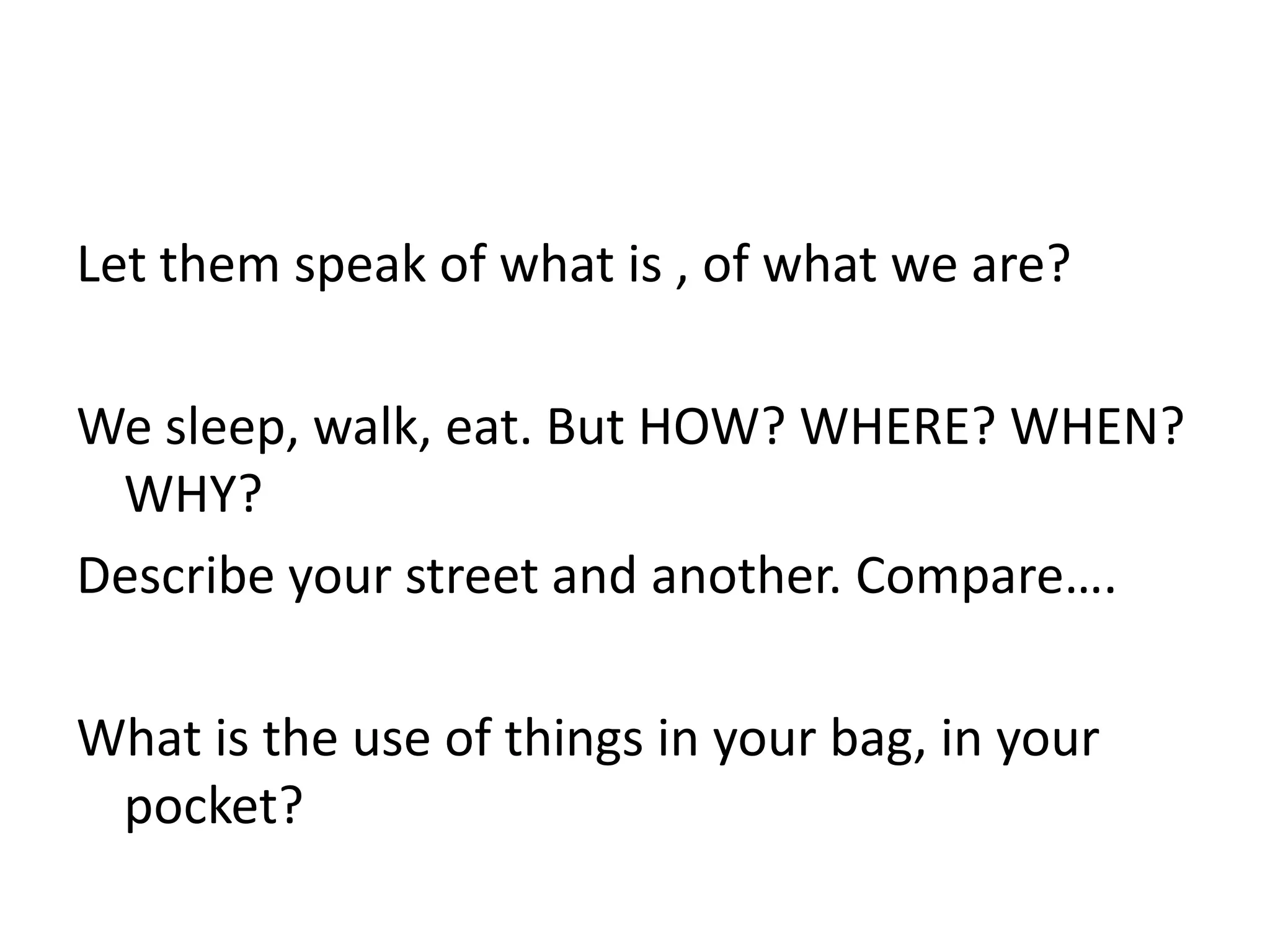 Let them speak of what is , of what we are?We sleep, walk, eat. But HOW? WHERE? WHEN? WHY?Describe your street and another. Compare….What is the use of things in your bag, in your pocket?