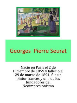 Georges Pierre Seurat
Nacio en Paris el 2 de
Diciembre de 1859 y fallecio el
29 de marzo de 1891, fue un
pintor frances y uno de los
fundadores del
Neoimpresionismo
 