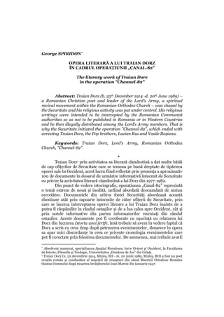 George SPIRIDON*

                  OPERA LITERARĂ A LUI TRAIAN DORZ
                  ÎN CADRUL OPERAȚIUNII „CANAL-82”

                       The literary work of Traian Dorz
                        in the operation "Channel-82"


       Abstract: Traian Dorz (b. 25th December 1914 -d. 20th June 1989) –
a Romanian Christian poet and leader of the Lord's Army, a spiritual
revival movement within the Romanian Orthodox Church – was chased by
the Securitate and his religious activity was put under control. His religious
writings were intended to be intercepted by the Romanian Communist
authorities so as not to be published in Romania or in Western Countries
and be then illegally distributed among the Lord's Army members. That is
why the Securitate initiated the operation "Channel-82", which ended with
arresting Traian Dorz, the Pop brothers, Lucian Rus and Vasile Roșianu.

      Keywords: Traian Dorz, Lord's Army, Romanian Orthodox
Church, "Channel-82".

                                             *
        Traian Dorz1 prin activitatea sa literară clandestină a dat multe bătăi
de cap ofițerilor de Securitate care se temeau pe bună dreptate de tipărirea
operei sale în Occident, acest lucru fiind reflectat prin prezența a aproximativ
100 de documente în dosarul de urmărire informativă întocmit de Securitate
cu privire la activitatea literară clandestină a lui Dorz din 1977-1982.
        Din punct de vedere istoriografic, operațiunea „Canal-82” reprezintă
o temă extrem de nouă și inedită, nefiind abordată deocamdată de niciun
cercetător. Documentele din arhiva fostei Securități abordează această
chestiune atât prin rapoarte întocmite de către ofițerii de Securitate, prin
care se încerca interceptarea operei literare a lui Traian Dorz înainte de a
putea fi răspândite în rândul ostașilor și de a lua calea spre Occident, cât și
prin notele informative din partea informatorilor recrutați din rândul
ostașilor. Aceste documente pot fi coroborate cu ușurință cu relatarea lui
Dorz din lucrarea Istoria unei jertfe, însă trebuie să avem în vedere faptul că
Dorz a scris cu ceva timp după petrecerea evenimentelor, deoarece în opera
sa apar mici discordanțe în ceea ce privește cronologia evenimentelor care
pot fi corectate prin folosirea documentelor. De asemenea, mai trebuie avutE

* Absolvent masterat, specializarea Spaţiul Românesc între Orient şi Occident, la Facultatea
de Istorie, Filosofie şi Teologie, Universitatea „Dunărea de Jos” din Galaţi.
1 Traian Dorz (n. 25 decembrie 1914, Mizieș, BH - m. 20 iunie 1989, Mizieș, BH) a fost un poet

creștin român și conducător al mișcării de renaștere din sânul Bisericii Ortodoxe Române
Oastea Domnului după moartea învățătorului Ioan Marini din ianuarie 1947.
 